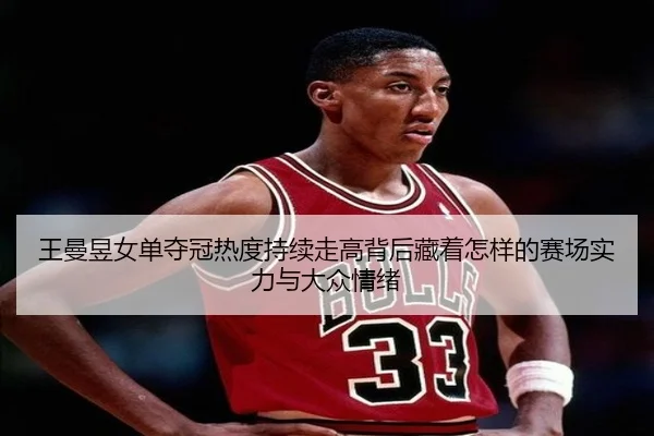 王曼昱女单夺冠热度持续走高背后藏着怎样的赛场实力与大众情绪 | wanmeizhenren